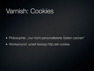 Varnish: Cookies


Philosophie: „nur nicht personalisierte Seiten cachen“
Workaround: unset beresp.http.set-cookie;
 