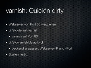 varnish: Quick‘n dirty
 Webserver von Port 80 wegziehen
 vi /etc/default/varnish
   varnish auf Port 80
 vi /etc/varnish/default.vcl
   backend anpassen: Webserver-IP und -Port
 Starten, fertig.
 
