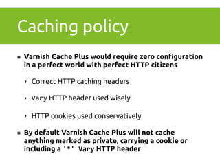 Caching policy 
๏ Varnish Cache Plus would require zero configuration 
in a perfect world with perfect HTTP citizens 
‣ Correct HTTP caching headers 
‣ Vary HTTP header used wisely 
‣ HTTP cookies used conservatively 
๏ By default Varnish Cache Plus will not cache 
anything marked as private, carrying a cookie or 
including a '*' 
Vary HTTP header 
 