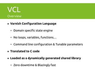 VCL 
Overview 
๏ Varnish Configuration Language 
‣ Domain specific state engine 
‣ No loops, variables, functions… 
‣ Command line configuration & Tunable parameters 
๏ Translated to C code 
๏ Loaded as a dynamically generated shared library 
‣ Zero downtime & Blazingly fast 
 