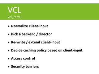VCL 
vcl_recv I 
๏ Normalize client-input 
๏ Pick a backend / director 
๏ Re-write / extend client-input 
๏ Decide caching policy based on client-input 
๏ Access control 
๏ Security barriers 
 
