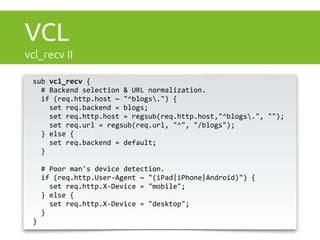 VCL 
vcl_recv II 
sub 
vcl_recv 
{ 
# 
Backend 
selection 
& 
URL 
normalization. 
if 
(req.http.host 
~ 
"^blogs.") 
{ 
set 
req.backend 
= 
blogs; 
set 
req.http.host 
= 
regsub(req.http.host,"^blogs.", 
""); 
set 
req.url 
= 
regsub(req.url, 
"^", 
"/blogs"); 
} 
else 
{ 
set 
req.backend 
= 
default; 
} 
# 
Poor 
man's 
device 
detection. 
if 
(req.http.User-­‐Agent 
~ 
"(iPad|iPhone|Android)") 
{ 
set 
req.http.X-­‐Device 
= 
"mobile"; 
} 
else 
{ 
set 
req.http.X-­‐Device 
= 
"desktop"; 
} 
} 
 