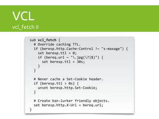 VCL 
vcl_fetch II 
sub 
vcl_fetch 
{ 
# 
Override 
caching 
TTL. 
if 
(beresp.http.Cache-­‐Control 
!~ 
"s-­‐maxage") 
{ 
set 
beresp.ttl 
= 
0; 
if 
(bereq.url 
~ 
".jpg(?|$)") 
{ 
set 
beresp.ttl 
= 
30s; 
} 
} 
# 
Never 
cache 
a 
Set-­‐Cookie 
header. 
if 
(beresp.ttl 
> 
0s) 
{ 
unset 
beresp.http.Set-­‐Cookie; 
} 
# 
Create 
ban-­‐lurker 
friendly 
objects. 
set 
beresp.http.X-­‐Url 
= 
bereq.url; 
} 
 