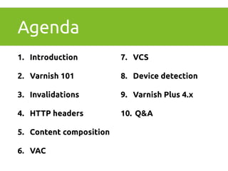 Agenda 
1. Introduction 
2. Varnish 101 
3. Invalidations 
4. HTTP headers 
5. Content composition 
6. VAC 
7. VCS 
8. Device detection 
9. Varnish Plus 4.x 
10. Q&A 
 