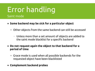 Error handling 
Saint mode 
๏ Some backend may be sick for a particular object 
‣ Other objects from the same backend can still be accessed 
- Unless more than a set amount of objects are added to 
the saint mode blacklist for a specific backend 
๏ Do not request again the object to that backend for a 
period of time 
‣ Grace mode is used when all possible backends for the 
requested object have been blacklisted 
๏ Complement backend probes 
 