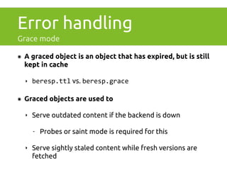 Error handling 
Grace mode 
๏ A graced object is an object that has expired, but is still 
kept in cache 
‣ beresp.ttl vs. beresp.grace 
๏ Graced objects are used to 
‣ Serve outdated content if the backend is down 
- Probes or saint mode is required for this 
‣ Serve sightly staled content while fresh versions are 
fetched 
 