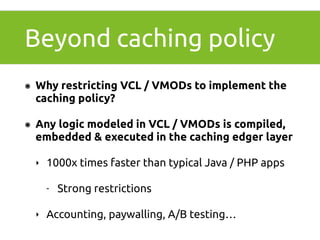 Beyond caching policy 
๏ Why restricting VCL / VMODs to implement the 
caching policy? 
๏ Any logic modeled in VCL / VMODs is compiled, 
embedded & executed in the caching edger layer 
‣ 1000x times faster than typical Java / PHP apps 
- Strong restrictions 
‣ Accounting, paywalling, A/B testing… 
 