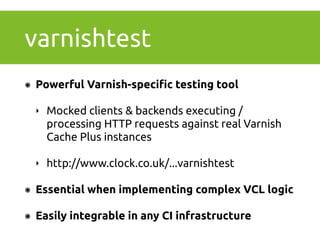 varnishtest 
๏ Powerful Varnish-specific testing tool 
‣ Mocked clients & backends executing / 
processing HTTP requests against real Varnish 
Cache Plus instances 
‣ http://www.clock.co.uk/...varnishtest 
๏ Essential when implementing complex VCL logic 
๏ Easily integrable in any CI infrastructure 
 