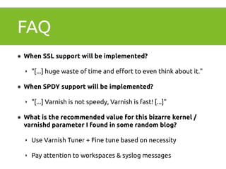 FAQ 
๏ When SSL support will be implemented? 
‣ "[...] huge waste of time and effort to even think about it." 
๏ When SPDY support will be implemented? 
‣ "[...] Varnish is not speedy, Varnish is fast! [...]" 
๏ What is the recommended value for this bizarre kernel / 
varnishd parameter I found in some random blog? 
‣ Use Varnish Tuner + Fine tune based on necessity 
‣ Pay attention to workspaces & syslog messages 
 
