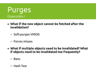 Purges 
Downsides I 
๏ What if the new object cannot be fetched after the 
invalidation? 
‣ Soft-purges VMOD 
‣ Forces misses 
๏ What if multiple objects need to be invalidated? What 
if objects need to be invalidated too frequently? 
‣ Bans 
‣ Hash Two 
 