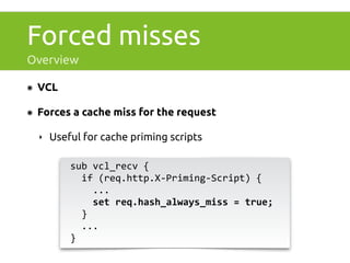 Forced misses 
Overview 
๏ VCL 
๏ Forces a cache miss for the request 
‣ Useful for cache priming scripts 
sub 
vcl_recv 
{ 
if 
(req.http.X-­‐Priming-­‐Script) 
{ 
... 
set 
req.hash_always_miss 
= 
true; 
} 
... 
} 
 