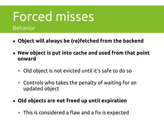 Forced misses 
Behavior 
๏ Object will always be (re)fetched from the backend 
๏ New object is put into cache and used from that point 
onward 
‣ Old object is not evicted until it’s safe to do so 
‣ Controls who takes the penalty of waiting for an 
updated object 
๏ Old objects are not freed up until expiration 
‣ This is considered a flaw and a fix is expected 
 