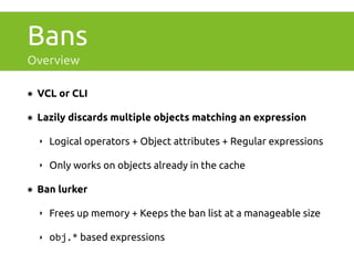 Bans 
Overview 
๏ VCL or CLI 
๏ Lazily discards multiple objects matching an expression 
‣ Logical operators + Object attributes + Regular expressions 
‣ Only works on objects already in the cache 
๏ Ban lurker 
‣ Frees up memory + Keeps the ban list at a manageable size 
‣ obj.* based expressions 
 