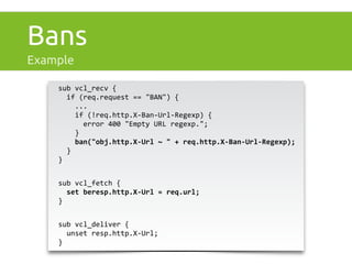 Bans 
Example 
sub 
vcl_recv 
{ 
if 
(req.request 
== 
"BAN") 
{ 
... 
if 
(!req.http.X-­‐Ban-­‐Url-­‐Regexp) 
{ 
error 
400 
"Empty 
URL 
regexp."; 
} 
ban("obj.http.X-­‐Url 
~ 
" 
+ 
req.http.X-­‐Ban-­‐Url-­‐Regexp); 
} 
} 
sub 
vcl_fetch 
{ 
set 
beresp.http.X-­‐Url 
= 
req.url; 
} 
sub 
vcl_deliver 
{ 
unset 
resp.http.X-­‐Url; 
} 
 