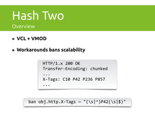 Hash Two 
Overview 
๏ VCL + VMOD 
๏ Workarounds bans scalability 
HTTP/1.x 
200 
OK 
Transfer-­‐Encoding: 
chunked 
... 
X-­‐Tags: 
C10 
P42 
P236 
P857 
... 
ban 
obj.http.X-­‐Tags 
~ 
"(s|^)P42(s|$)" 
 