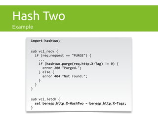 Hash Two 
Example 
import 
hashtwo; 
sub 
vcl_recv 
{ 
if 
(req.request 
== 
"PURGE") 
{ 
... 
if 
(hashtwo.purge(req.http.X-­‐Tag) 
!= 
0) 
{ 
error 
200 
"Purged."; 
} 
else 
{ 
error 
404 
"Not 
found."; 
} 
} 
} 
sub 
vcl_fetch 
{ 
set 
beresp.http.X-­‐HashTwo 
= 
beresp.http.X-­‐Tags; 
} 
 