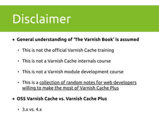 Disclaimer 
๏ General understanding of ‘The Varnish Book’ is assumed 
‣ This is not the official Varnish Cache training 
‣ This is not a Varnish Cache internals course 
‣ This is not a Varnish module development course 
‣ This is a collection of random notes for web developers 
willing to make the most of Varnish Cache Plus 
๏ OSS Varnish Cache vs. Varnish Cache Plus 
‣ 3.x vs. 4.x 
 