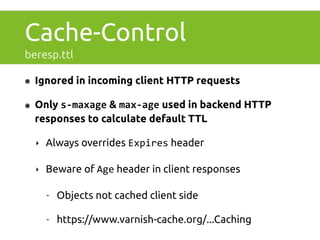 Cache-Control 
beresp.ttl 
๏ Ignored in incoming client HTTP requests 
๏ Only s-­‐maxage & max-­‐age used in backend HTTP 
responses to calculate default TTL 
‣ Always overrides Expires header 
‣ Beware of Age header in client responses 
- Objects not cached client side 
- https://www.varnish-cache.org/...Caching 
 