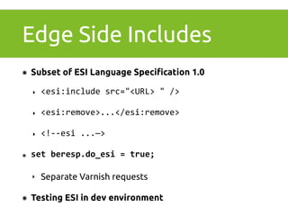 Edge Side Includes 
๏ Subset of ESI Language Specification 1.0 
‣ <esi:include 
src="<URL> 
" 
/> 
‣ <esi:remove>...</esi:remove> 
‣ <!-­‐-­‐esi 
...—> 
๏ set 
beresp.do_esi 
= 
true; 
‣ Separate Varnish requests 
๏ Testing ESI in dev environment 
 