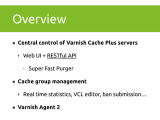 Overview 
๏ Central control of Varnish Cache Plus servers 
‣ Web UI + RESTful API 
- Super Fast Purger 
๏ Cache group management 
‣ Real time statistics, VCL editor, ban submission… 
๏ Varnish Agent 2 
 