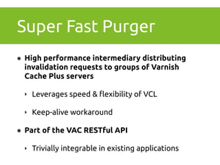 Super Fast Purger 
๏ High performance intermediary distributing 
invalidation requests to groups of Varnish 
Cache Plus servers 
‣ Leverages speed & flexibility of VCL 
‣ Keep-alive workaround 
๏ Part of the VAC RESTful API 
‣ Trivially integrable in existing applications 
 