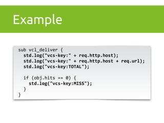 Example 
sub 
vcl_deliver 
{ 
std.log("vcs-­‐key:" 
+ 
req.http.host); 
std.log("vcs-­‐key:" 
+ 
req.http.host 
+ 
req.url); 
std.log("vcs-­‐key:TOTAL"); 
if 
(obj.hits 
== 
0) 
{ 
std.log("vcs-­‐key:MISS"); 
} 
} 
 