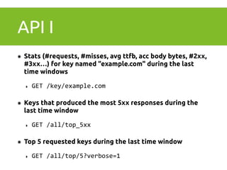 API I 
๏ Stats (#requests, #misses, avg ttfb, acc body bytes, #2xx, 
#3xx…) for key named “example.com" during the last 
time windows 
‣ GET 
/key/example.com 
๏ Keys that produced the most 5xx responses during the 
last time window 
‣ GET 
/all/top_5xx 
๏ Top 5 requested keys during the last time window 
‣ GET 
/all/top/5?verbose=1 
 