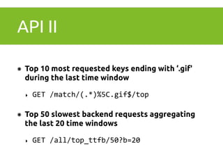 API II 
๏ Top 10 most requested keys ending with ‘.gif' 
during the last time window 
‣ GET 
/match/(.*)%5C.gif$/top 
๏ Top 50 slowest backend requests aggregating 
the last 20 time windows 
‣ GET 
/all/top_ttfb/50?b=20 
 