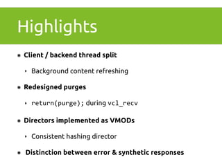 Highlights 
๏ Client / backend thread split 
‣ Background content refreshing 
๏ Redesigned purges 
‣ return(purge); during vcl_recv 
๏ Directors implemented as VMODs 
‣ Consistent hashing director 
๏ Distinction between error & synthetic responses 
 