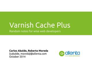 Varnish Cache Plus 
Random notes for wise web developers 
Carlos Abalde, Roberto Moreda 
{cabalde, moreda}@allenta.com 
October 2014 
 