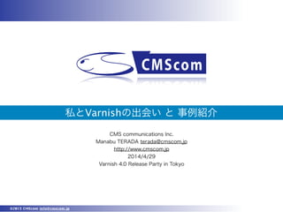 ©2013 CMScom info@cmscom.jp
私とVarnishの出会い と 事例紹介
CMS communications Inc.
Manabu TERADA terada@cmscom.jp
http://www.cmscom.jp
2014/4/29
Varnish 4.0 Release Party in Tokyo
 