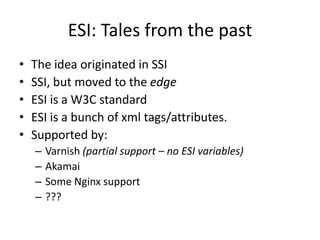 ESI: Tales from the pastThe idea originated in SSISSI, but moved to the edgeESI is a W3C standardESI is a bunch of xml tags/attributes.Supported by:Varnish (partial support – no ESI variables)AkamaiSome Nginx support???
