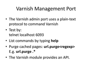 Varnish Management PortThe Varnish admin port uses a plain-text protocol to command VarnishTest by:telnet localhost 6093List commands by typing helpPurge cached pages: url.purge <regexp>E.g. url.purge .*The Varnish module provides an API.