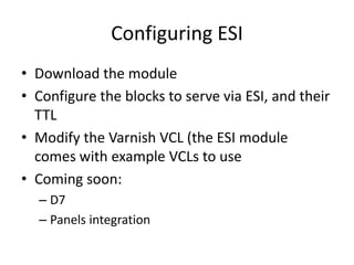 Configuring ESIDownload the moduleConfigure the blocks to serve via ESI, and their TTLModify the Varnish VCL (the ESI module comes with example VCLs to useComing soon:D7Panels integration
