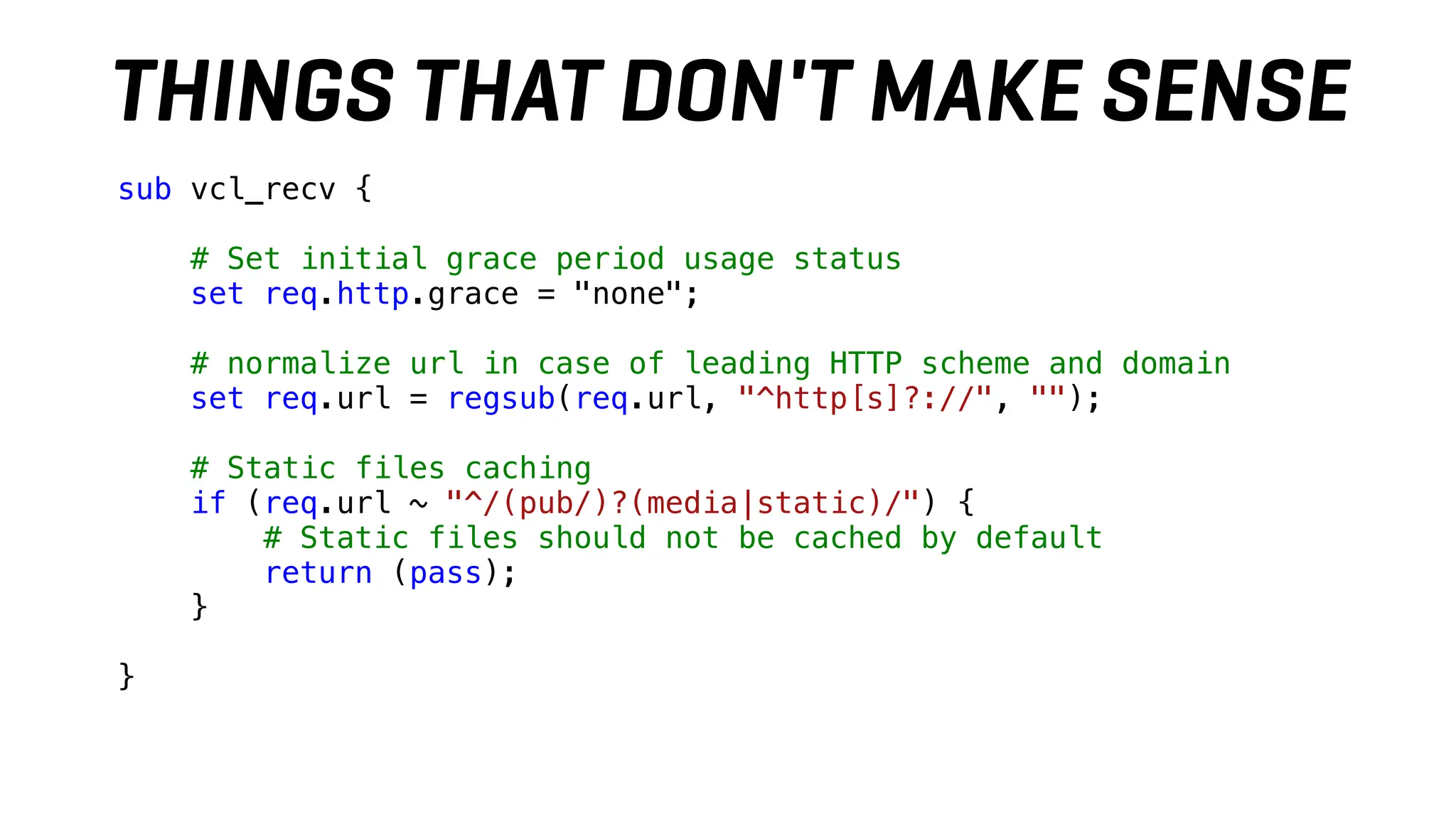 sub vcl_recv {
# Set initial grace period usage status
set req.http.grace = "none";
# normalize url in case of leading HTTP scheme and domain
set req.url = regsub(req.url, "^http[s]?://", "");
# Static files caching
if (req.url ~ "^/(pub/)?(media|static)/") {
# Static files should not be cached by default
return (pass);
}
}
THINGS THAT DON'T MAKE SENSE
 