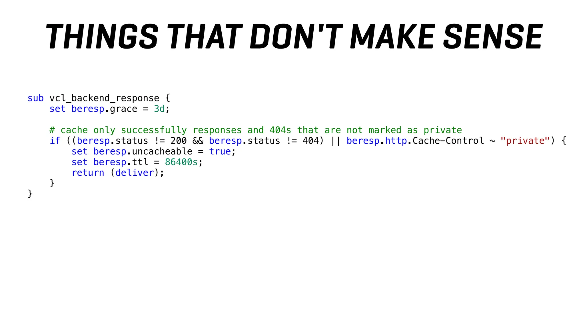 sub vcl_backend_response {
set beresp.grace = 3d;
# cache only successfully responses and 404s that are not marked as private
if ((beresp.status != 200 && beresp.status != 404) || beresp.http.Cache-Control ~ "private") {
set beresp.uncacheable = true;
set beresp.ttl = 86400s;
return (deliver);
}
}
THINGS THAT DON'T MAKE SENSE
 