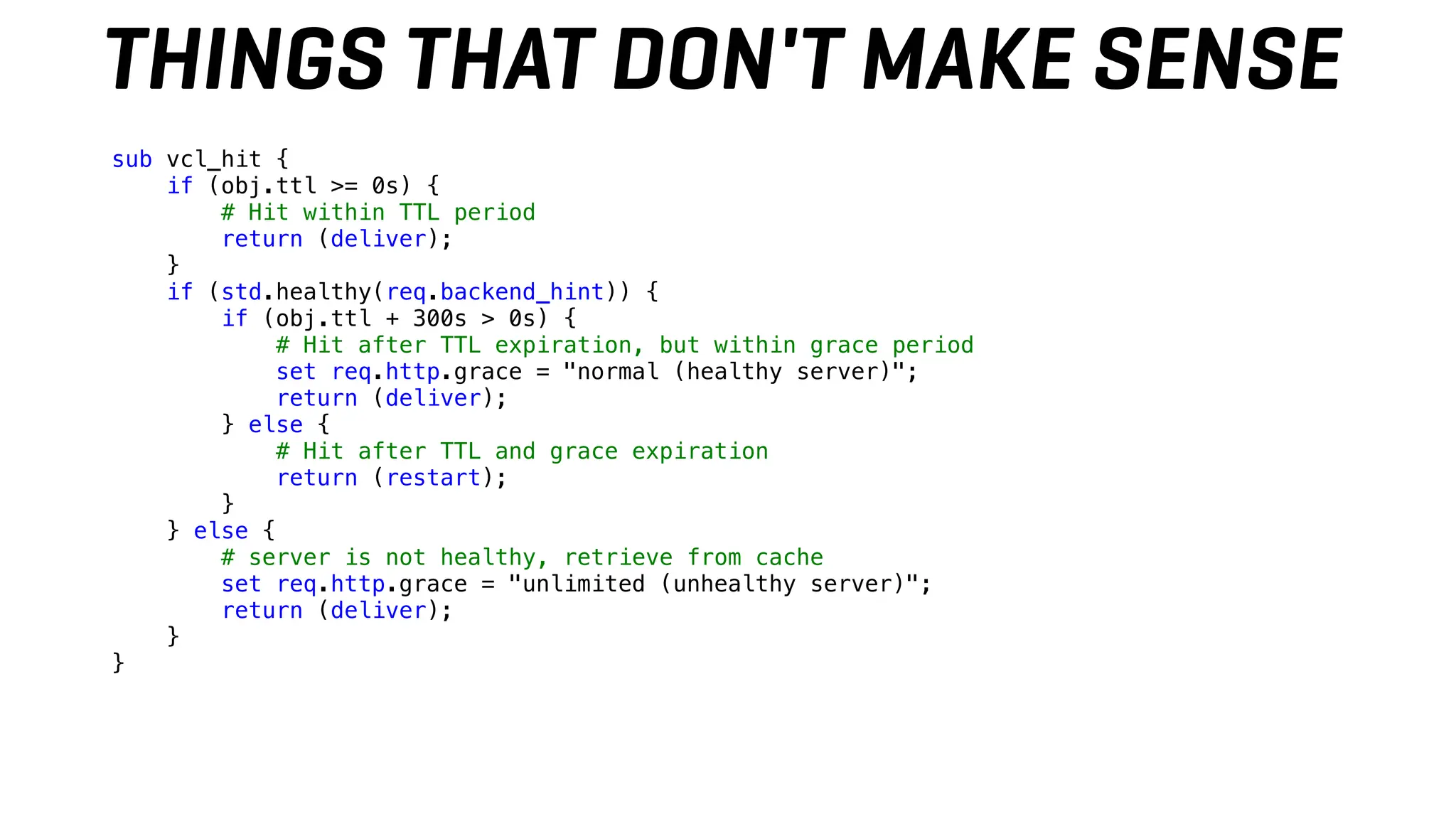 THINGS THAT DON'T MAKE SENSE
sub vcl_hit {
if (obj.ttl >= 0s) {
# Hit within TTL period
return (deliver);
}
if (std.healthy(req.backend_hint)) {
if (obj.ttl + 300s > 0s) {
# Hit after TTL expiration, but within grace period
set req.http.grace = "normal (healthy server)";
return (deliver);
} else {
# Hit after TTL and grace expiration
return (restart);
}
} else {
# server is not healthy, retrieve from cache
set req.http.grace = "unlimited (unhealthy server)";
return (deliver);
}
}
 