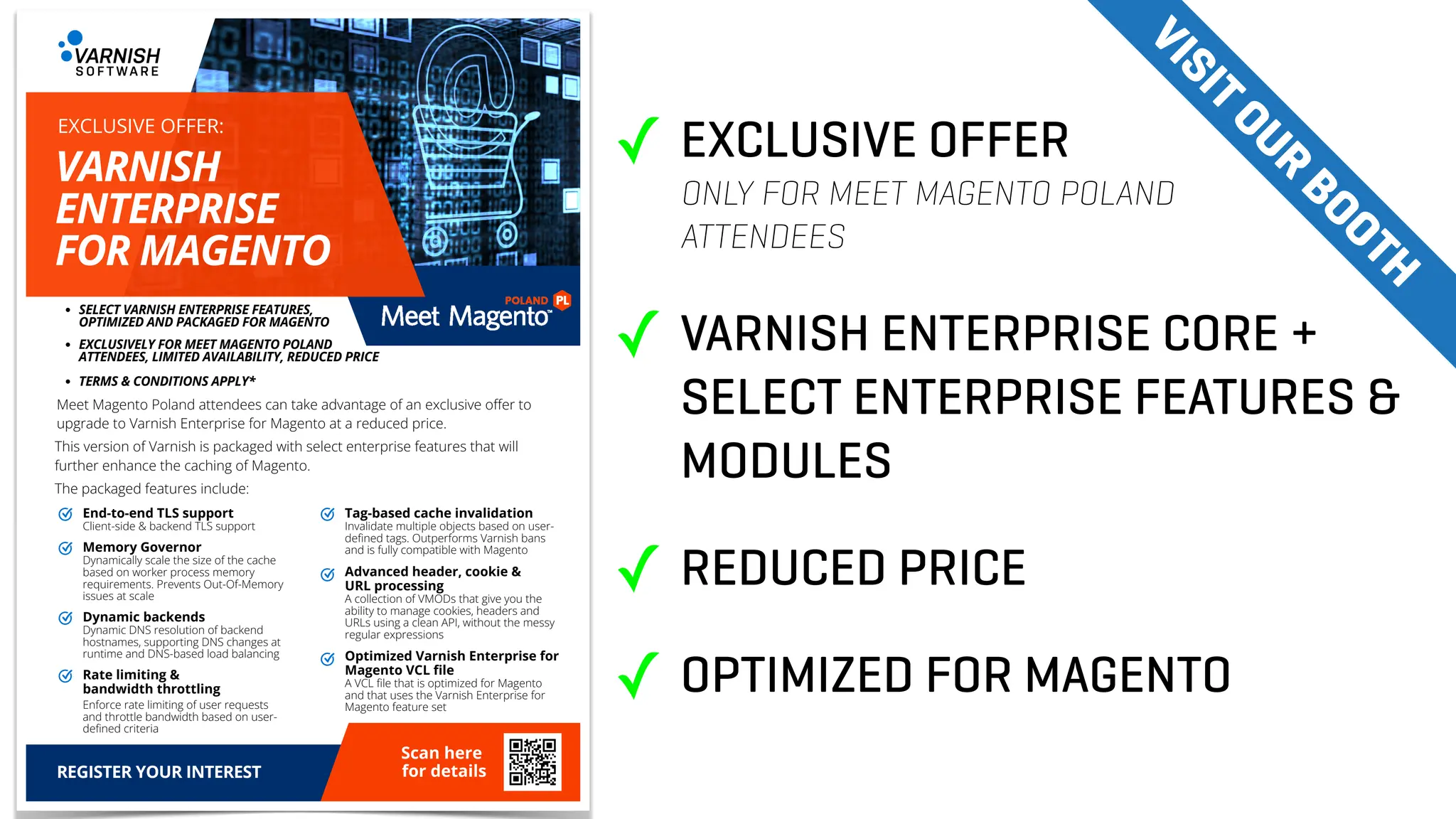 End-to-end TLS support
Client-side & backend TLS support
DELIVERY &
COURIER SERVICES
NEED TO SEND SOMETHING?
WE OFFER
Tag-based cache invalidation
Invalidate multiple objects based on user-
defined tags. Outperforms Varnish bans
and is fully compatible with Magento
Advanced header, cookie &
URL processing
A collection of VMODs that give you the
ability to manage cookies, headers and
URLs using a clean API, without the messy
regular expressions
Optimized Varnish Enterprise for
Magento VCL file
A VCL file that is optimized for Magento
and that uses the Varnish Enterprise for
Magento feature set
Memory Governor
Dynamically scale the size of the cache
based on worker process memory
requirements. Prevents Out-Of-Memory
issues at scale
Dynamic backends
Dynamic DNS resolution of backend
hostnames, supporting DNS changes at
runtime and DNS-based load balancing
Rate limiting &
bandwidth throttling
Scan here
for details
Enforce rate limiting of user requests
and throttle bandwidth based on user-
defined criteria
Meet Magento Poland attendees can take advantage of an exclusive offer to
upgrade to Varnish Enterprise for Magento at a reduced price.
This version of Varnish is packaged with select enterprise features that will
further enhance the caching of Magento.
The packaged features include:
SELECT VARNISH ENTERPRISE FEATURES,
OPTIMIZED AND PACKAGED FOR MAGENTO
REGISTER YOUR INTEREST
EXCLUSIVELY FOR MEET MAGENTO POLAND
ATTENDEES, LIMITED AVAILABILITY, REDUCED PRICE
TERMS & CONDITIONS APPLY*
VARNISH
ENTERPRISE
FOR MAGENTO
EXCLUSIVE OFFER:
✓ EXCLUSIVE OFFER
ONLY FOR MEET MAGENTO POLAND
ATTENDEES
✓ VARNISH ENTERPRISE CORE +
SELECT ENTERPRISE FEATURES &
MODULES
✓ REDUCED PRICE
✓ OPTIMIZED FOR MAGENTO
V
I
S
I
T
O
U
R
B
O
O
T
H
 