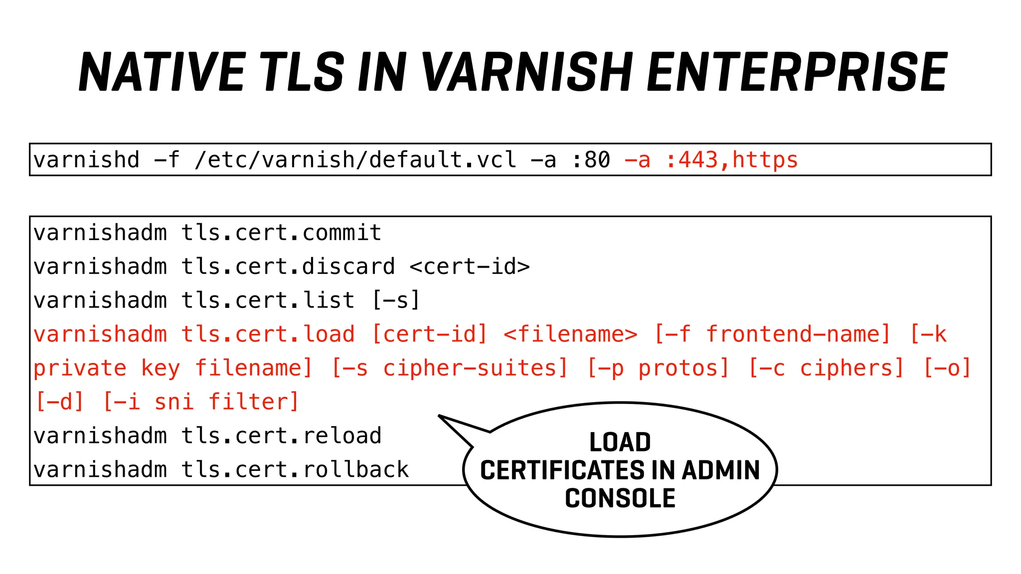 varnishadm tls.cert.commit
varnishadm tls.cert.discard <cert-id>
varnishadm tls.cert.list [-s]
varnishadm tls.cert.load [cert-id] <filename> [-f frontend-name] [-k
private key filename] [-s cipher-suites] [-p protos] [-c ciphers] [-o]
[-d] [-i sni filter]
varnishadm tls.cert.reload
varnishadm tls.cert.rollback
varnishd -f /etc/varnish/default.vcl -a :80 -a :443,https
LOAD
CERTIFICATES IN ADMIN
CONSOLE
NATIVE TLS IN VARNISH ENTERPRISE
 