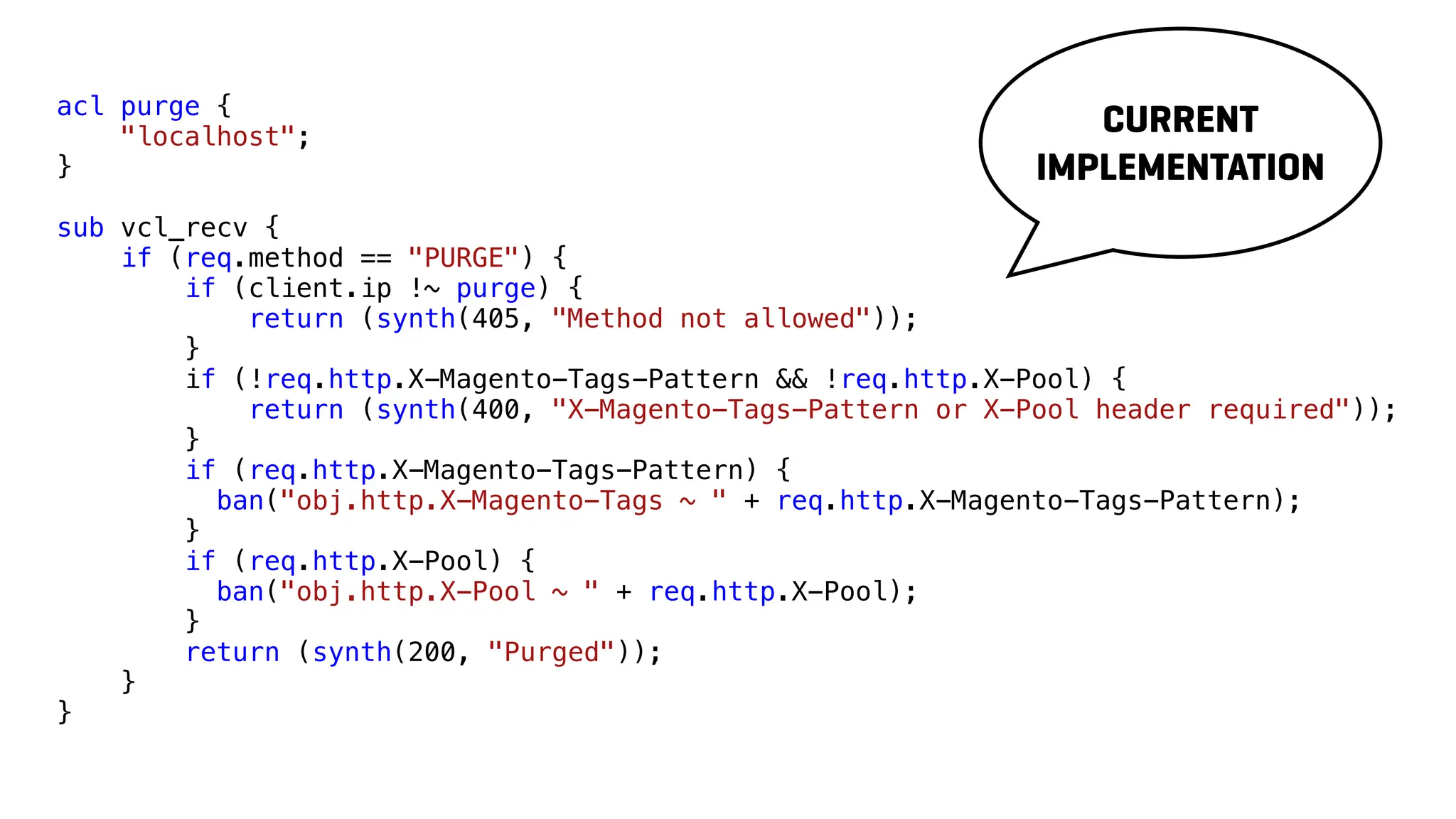 acl purge {
"localhost";
}
sub vcl_recv {
if (req.method == "PURGE") {
if (client.ip !~ purge) {
return (synth(405, "Method not allowed"));
}
if (!req.http.X-Magento-Tags-Pattern && !req.http.X-Pool) {
return (synth(400, "X-Magento-Tags-Pattern or X-Pool header required"));
}
if (req.http.X-Magento-Tags-Pattern) {
ban("obj.http.X-Magento-Tags ~ " + req.http.X-Magento-Tags-Pattern);
}
if (req.http.X-Pool) {
ban("obj.http.X-Pool ~ " + req.http.X-Pool);
}
return (synth(200, "Purged"));
}
}
CURRENT
IMPLEMENTATION
 