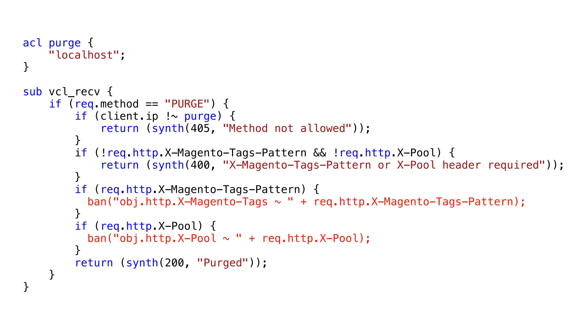 acl purge {
"localhost";
}
sub vcl_recv {
if (req.method == "PURGE") {
if (client.ip !~ purge) {
return (synth(405, "Method not allowed"));
}
if (!req.http.X-Magento-Tags-Pattern && !req.http.X-Pool) {
return (synth(400, "X-Magento-Tags-Pattern or X-Pool header required"));
}
if (req.http.X-Magento-Tags-Pattern) {
ban("obj.http.X-Magento-Tags ~ " + req.http.X-Magento-Tags-Pattern);
}
if (req.http.X-Pool) {
ban("obj.http.X-Pool ~ " + req.http.X-Pool);
}
return (synth(200, "Purged"));
}
}
 