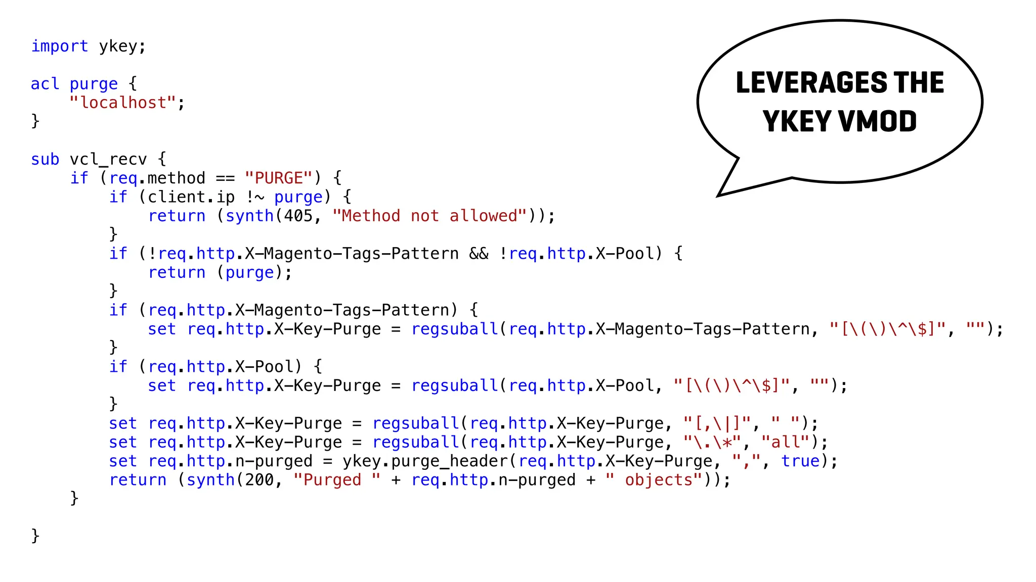 import ykey;
acl purge {
"localhost";
}
sub vcl_recv {
if (req.method == "PURGE") {
if (client.ip !~ purge) {
return (synth(405, "Method not allowed"));
}
if (!req.http.X-Magento-Tags-Pattern && !req.http.X-Pool) {
return (purge);
}
if (req.http.X-Magento-Tags-Pattern) {
set req.http.X-Key-Purge = regsuball(req.http.X-Magento-Tags-Pattern, "[()^$]", "");
}
if (req.http.X-Pool) {
set req.http.X-Key-Purge = regsuball(req.http.X-Pool, "[()^$]", "");
}
set req.http.X-Key-Purge = regsuball(req.http.X-Key-Purge, "[,|]", " ");
set req.http.X-Key-Purge = regsuball(req.http.X-Key-Purge, ".*", "all");
set req.http.n-purged = ykey.purge_header(req.http.X-Key-Purge, ",", true);
return (synth(200, "Purged " + req.http.n-purged + " objects"));
}
}
LEVERAGES THE
YKEY VMOD
 