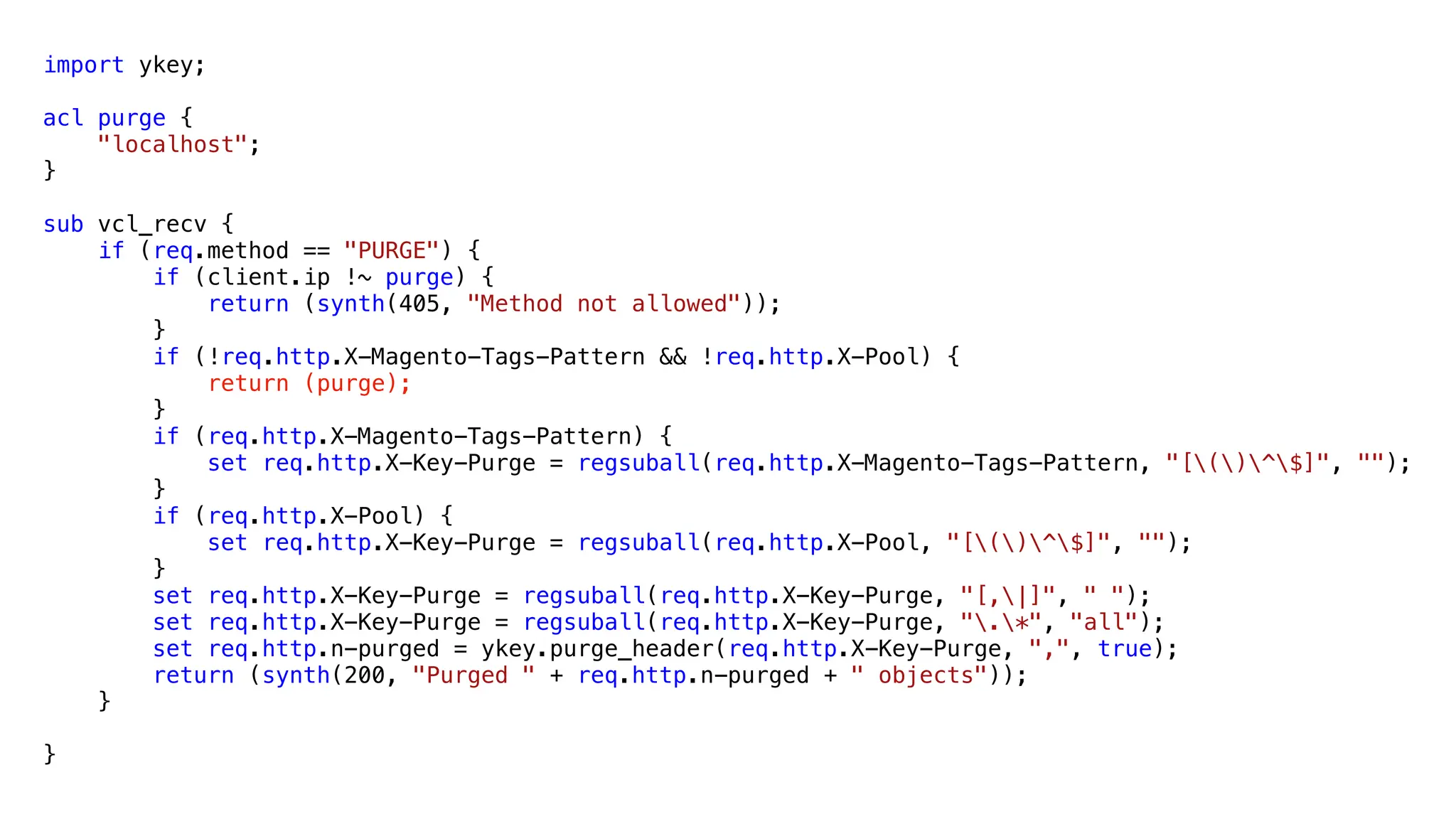 import ykey;
acl purge {
"localhost";
}
sub vcl_recv {
if (req.method == "PURGE") {
if (client.ip !~ purge) {
return (synth(405, "Method not allowed"));
}
if (!req.http.X-Magento-Tags-Pattern && !req.http.X-Pool) {
return (purge);
}
if (req.http.X-Magento-Tags-Pattern) {
set req.http.X-Key-Purge = regsuball(req.http.X-Magento-Tags-Pattern, "[()^$]", "");
}
if (req.http.X-Pool) {
set req.http.X-Key-Purge = regsuball(req.http.X-Pool, "[()^$]", "");
}
set req.http.X-Key-Purge = regsuball(req.http.X-Key-Purge, "[,|]", " ");
set req.http.X-Key-Purge = regsuball(req.http.X-Key-Purge, ".*", "all");
set req.http.n-purged = ykey.purge_header(req.http.X-Key-Purge, ",", true);
return (synth(200, "Purged " + req.http.n-purged + " objects"));
}
}
 