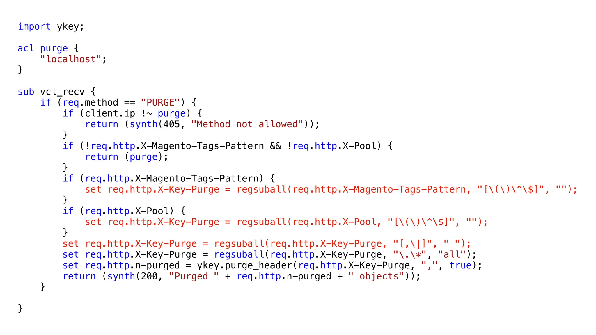 import ykey;
acl purge {
"localhost";
}
sub vcl_recv {
if (req.method == "PURGE") {
if (client.ip !~ purge) {
return (synth(405, "Method not allowed"));
}
if (!req.http.X-Magento-Tags-Pattern && !req.http.X-Pool) {
return (purge);
}
if (req.http.X-Magento-Tags-Pattern) {
set req.http.X-Key-Purge = regsuball(req.http.X-Magento-Tags-Pattern, "[()^$]", "");
}
if (req.http.X-Pool) {
set req.http.X-Key-Purge = regsuball(req.http.X-Pool, "[()^$]", "");
}
set req.http.X-Key-Purge = regsuball(req.http.X-Key-Purge, "[,|]", " ");
set req.http.X-Key-Purge = regsuball(req.http.X-Key-Purge, ".*", "all");
set req.http.n-purged = ykey.purge_header(req.http.X-Key-Purge, ",", true);
return (synth(200, "Purged " + req.http.n-purged + " objects"));
}
}
 