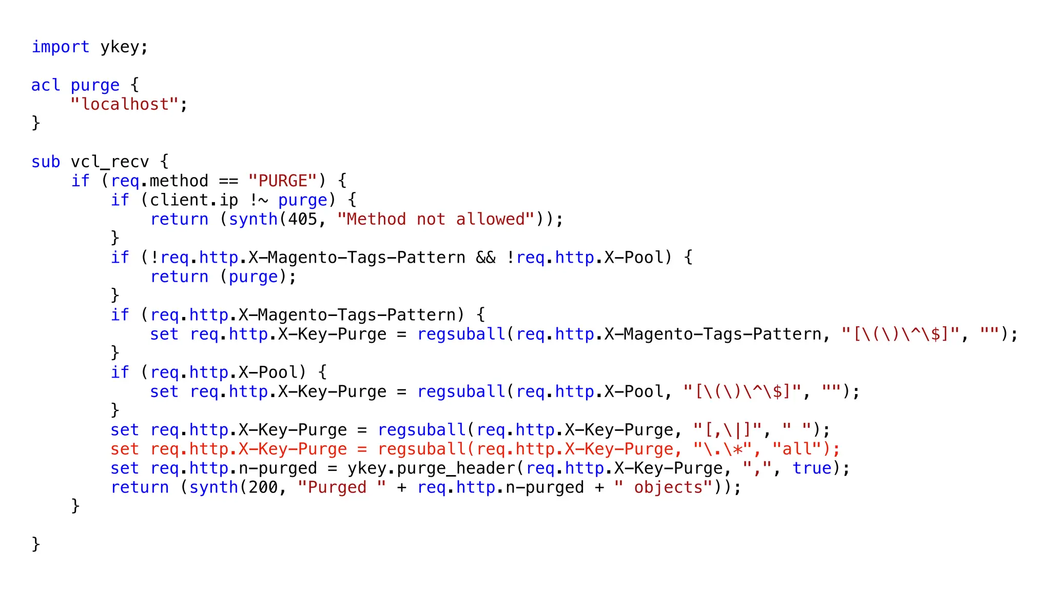 import ykey;
acl purge {
"localhost";
}
sub vcl_recv {
if (req.method == "PURGE") {
if (client.ip !~ purge) {
return (synth(405, "Method not allowed"));
}
if (!req.http.X-Magento-Tags-Pattern && !req.http.X-Pool) {
return (purge);
}
if (req.http.X-Magento-Tags-Pattern) {
set req.http.X-Key-Purge = regsuball(req.http.X-Magento-Tags-Pattern, "[()^$]", "");
}
if (req.http.X-Pool) {
set req.http.X-Key-Purge = regsuball(req.http.X-Pool, "[()^$]", "");
}
set req.http.X-Key-Purge = regsuball(req.http.X-Key-Purge, "[,|]", " ");
set req.http.X-Key-Purge = regsuball(req.http.X-Key-Purge, ".*", "all");
set req.http.n-purged = ykey.purge_header(req.http.X-Key-Purge, ",", true);
return (synth(200, "Purged " + req.http.n-purged + " objects"));
}
}
 