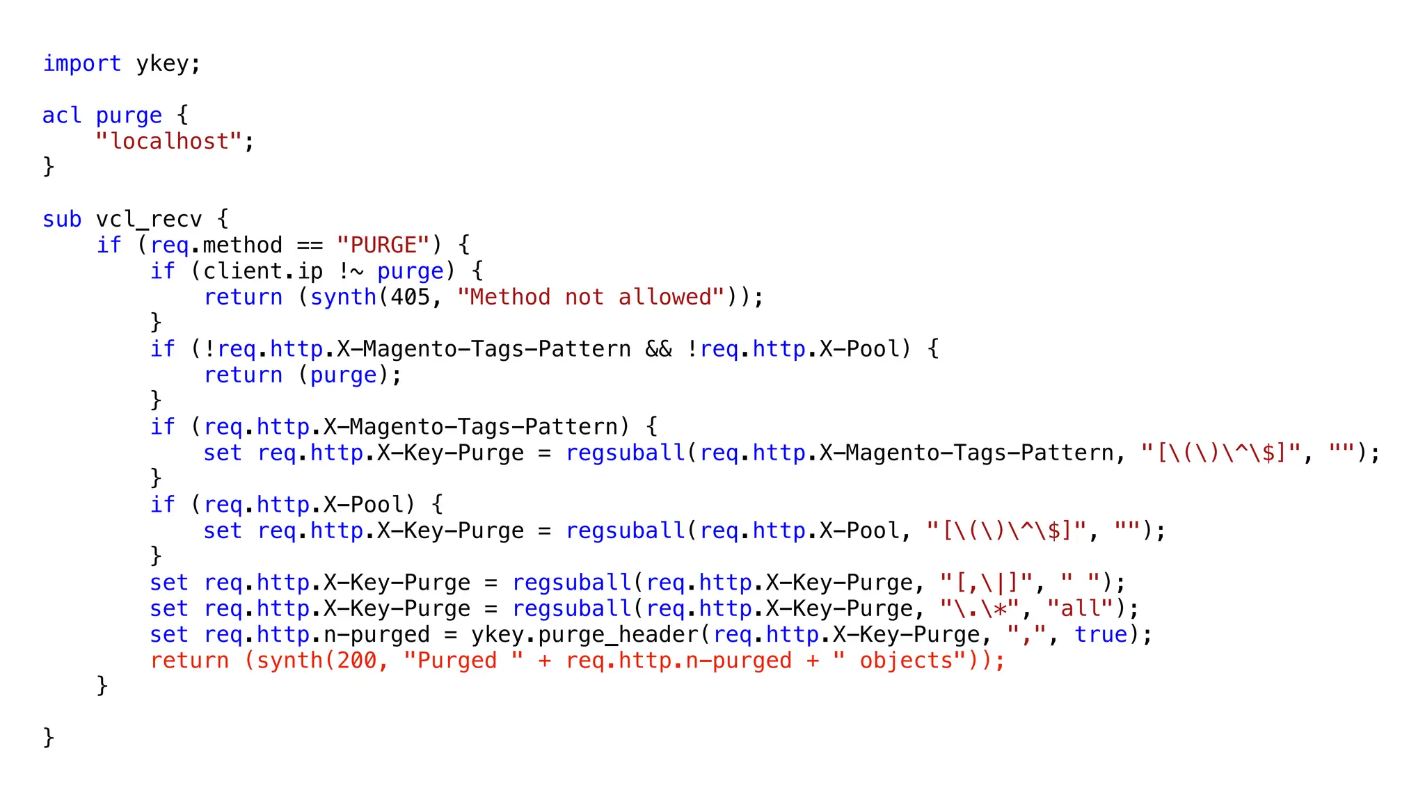 import ykey;
acl purge {
"localhost";
}
sub vcl_recv {
if (req.method == "PURGE") {
if (client.ip !~ purge) {
return (synth(405, "Method not allowed"));
}
if (!req.http.X-Magento-Tags-Pattern && !req.http.X-Pool) {
return (purge);
}
if (req.http.X-Magento-Tags-Pattern) {
set req.http.X-Key-Purge = regsuball(req.http.X-Magento-Tags-Pattern, "[()^$]", "");
}
if (req.http.X-Pool) {
set req.http.X-Key-Purge = regsuball(req.http.X-Pool, "[()^$]", "");
}
set req.http.X-Key-Purge = regsuball(req.http.X-Key-Purge, "[,|]", " ");
set req.http.X-Key-Purge = regsuball(req.http.X-Key-Purge, ".*", "all");
set req.http.n-purged = ykey.purge_header(req.http.X-Key-Purge, ",", true);
return (synth(200, "Purged " + req.http.n-purged + " objects"));
}
}
 