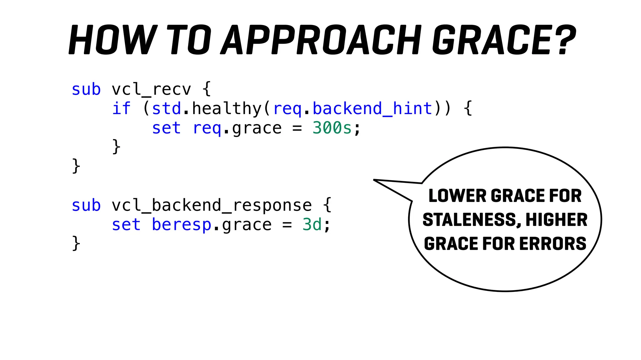 sub vcl_recv {
if (std.healthy(req.backend_hint)) {
set req.grace = 300s;
}
}
sub vcl_backend_response {
set beresp.grace = 3d;
}
HOW TO APPROACH GRACE?
LOWER GRACE FOR
STALENESS, HIGHER
GRACE FOR ERRORS
 