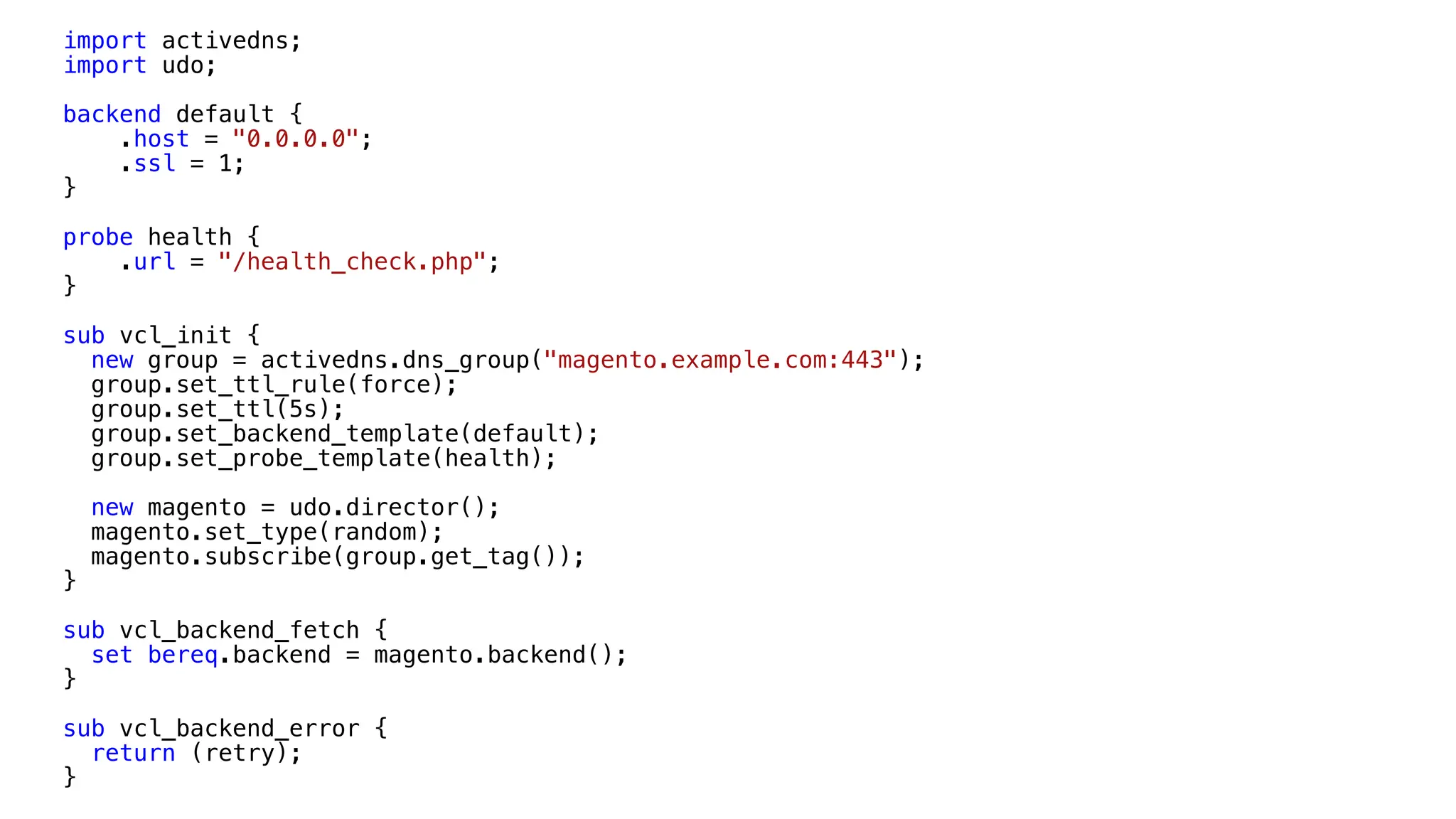 import activedns;
import udo;
backend default {
.host = "0.0.0.0";
.ssl = 1;
}
probe health {
.url = "/health_check.php";
}
sub vcl_init {
new group = activedns.dns_group("magento.example.com:443");
group.set_ttl_rule(force);
group.set_ttl(5s);
group.set_backend_template(default);
group.set_probe_template(health);
new magento = udo.director();
magento.set_type(random);
magento.subscribe(group.get_tag());
}
sub vcl_backend_fetch {
set bereq.backend = magento.backend();
}
sub vcl_backend_error {
return (retry);
}
 