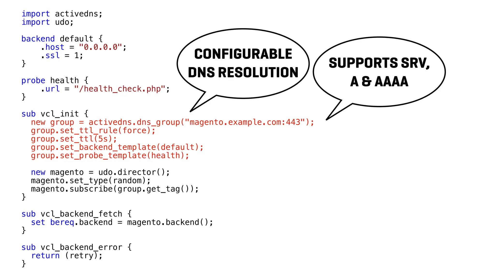 import activedns;
import udo;
backend default {
.host = "0.0.0.0";
.ssl = 1;
}
probe health {
.url = "/health_check.php";
}
sub vcl_init {
new group = activedns.dns_group("magento.example.com:443");
group.set_ttl_rule(force);
group.set_ttl(5s);
group.set_backend_template(default);
group.set_probe_template(health);
new magento = udo.director();
magento.set_type(random);
magento.subscribe(group.get_tag());
}
sub vcl_backend_fetch {
set bereq.backend = magento.backend();
}
sub vcl_backend_error {
return (retry);
}
CONFIGURABLE
DNS RESOLUTION
SUPPORTS SRV,
A & AAAA
 