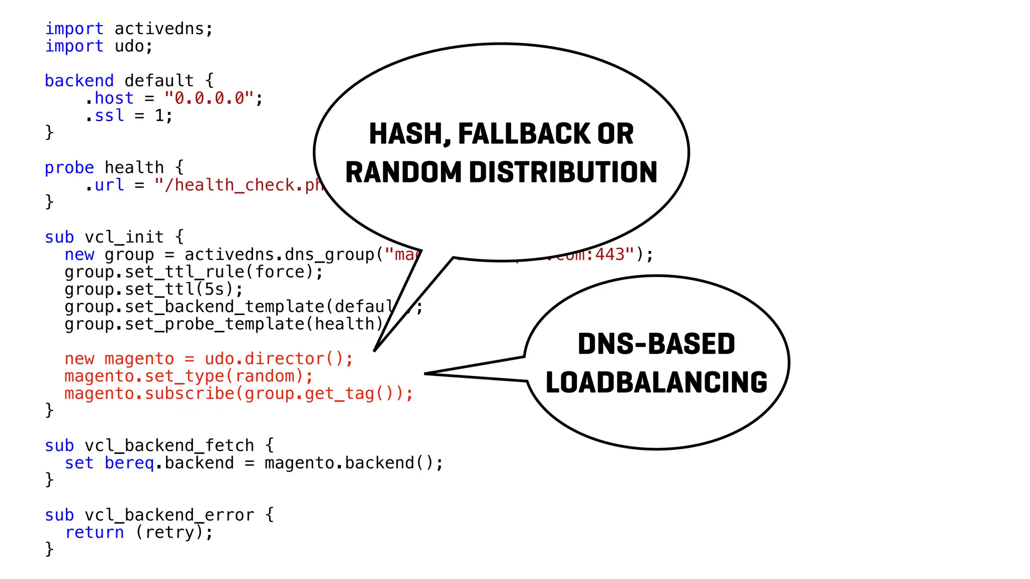 import activedns;
import udo;
backend default {
.host = "0.0.0.0";
.ssl = 1;
}
probe health {
.url = "/health_check.php";
}
sub vcl_init {
new group = activedns.dns_group("magento.example.com:443");
group.set_ttl_rule(force);
group.set_ttl(5s);
group.set_backend_template(default);
group.set_probe_template(health);
new magento = udo.director();
magento.set_type(random);
magento.subscribe(group.get_tag());
}
sub vcl_backend_fetch {
set bereq.backend = magento.backend();
}
sub vcl_backend_error {
return (retry);
}
DNS-BASED
LOADBALANCING
HASH, FALLBACK OR
RANDOM DISTRIBUTION
 